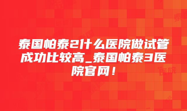 泰国帕泰2什么医院做试管成功比较高_泰国帕泰3医院官网！