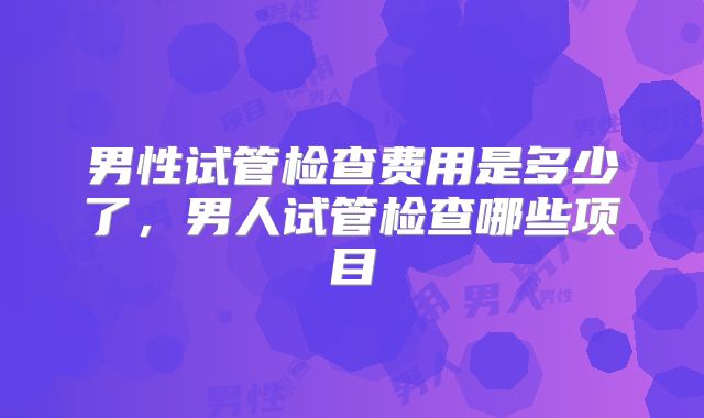 男性试管检查费用是多少了，男人试管检查哪些项目