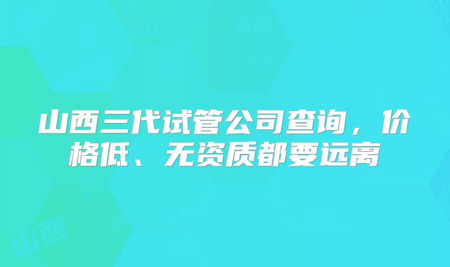 山西三代试管公司查询，价格低、无资质都要远离