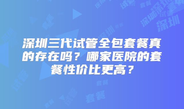 深圳三代试管全包套餐真的存在吗？哪家医院的套餐性价比更高？
