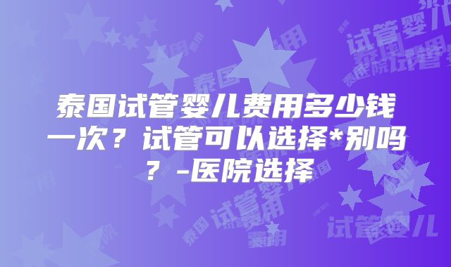 泰国试管婴儿费用多少钱一次?试管可以选择*别吗?-医院选择