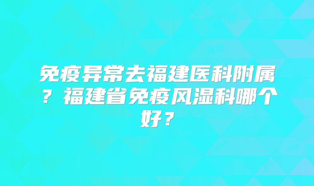 免疫异常去福建医科附属？福建省免疫风湿科哪个好？