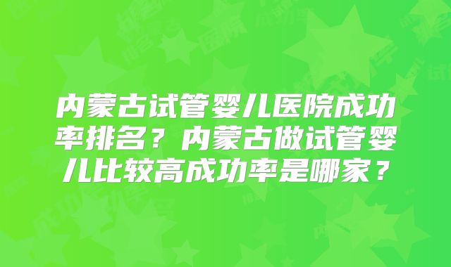 内蒙古试管婴儿医院成功率排名？内蒙古做试管婴儿比较高成功率是哪家？