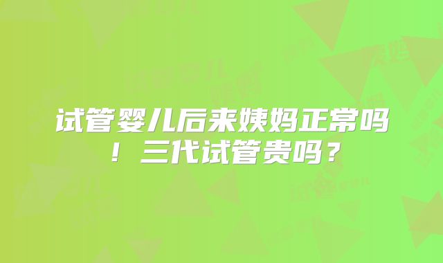试管婴儿后来姨妈正常吗！三代试管贵吗？