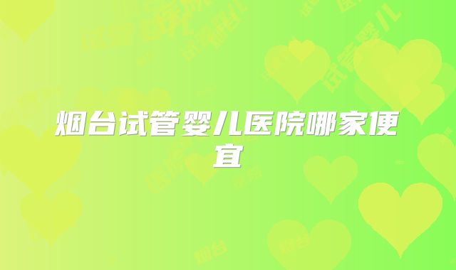 烟台试管婴儿医院哪家便宜