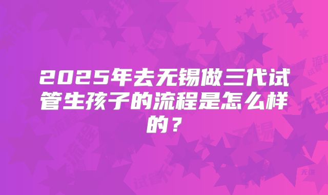 2025年去无锡做三代试管生孩子的流程是怎么样的？