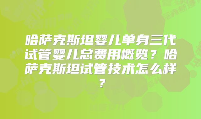 哈萨克斯坦婴儿单身三代试管婴儿总费用概览？哈萨克斯坦试管技术怎么样？