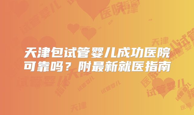 天津包试管婴儿成功医院可靠吗?附最新就医指南