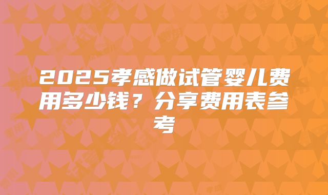 2025孝感做试管婴儿费用多少钱？分享费用表参考