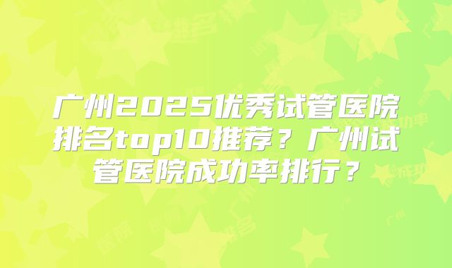 广州2025优秀试管医院排名top10推荐？广州试管医院成功率排行？