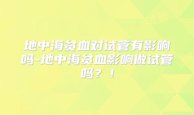地中海贫血对试管有影响吗-地中海贫血影响做试管吗?!