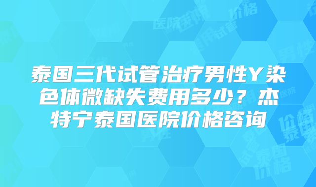 泰国三代试管治疗男性Y染色体微缺失费用多少？杰特宁泰国医院价格咨询