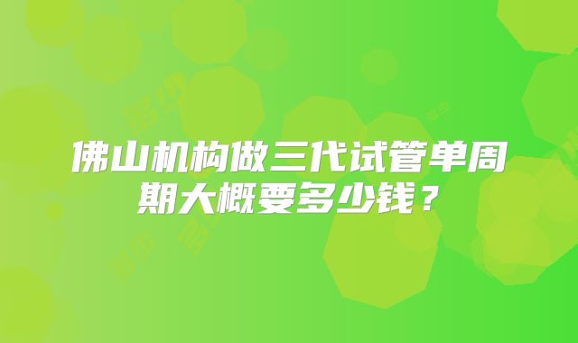 佛山机构做三代试管单周期大概要多少钱?