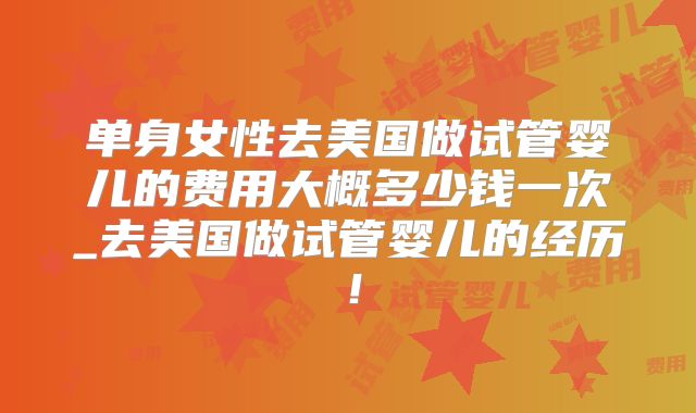 单身女性去美国做试管婴儿的费用大概多少钱一次_去美国做试管婴儿的经历！