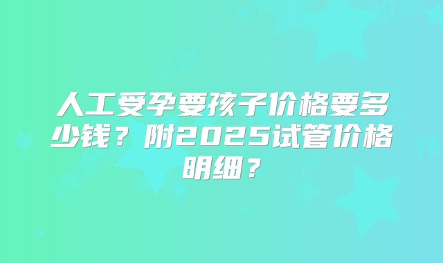人工受孕要孩子价格要多少钱?附2025试管价格明细?