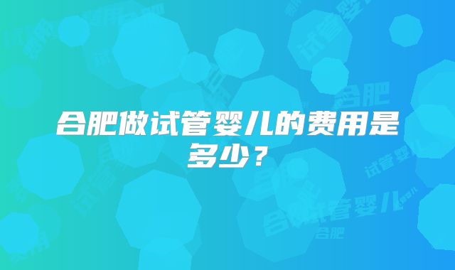 合肥做试管婴儿的费用是多少？