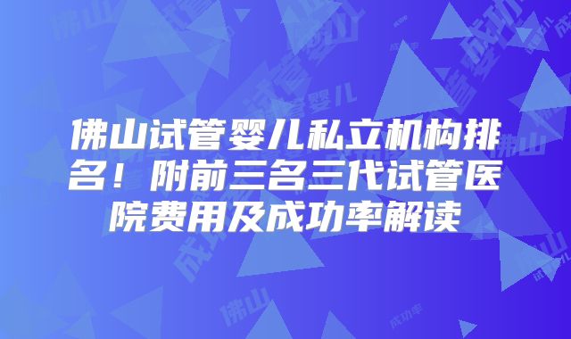 佛山试管婴儿私立机构排名！附前三名三代试管医院费用及成功率解读