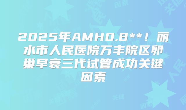 2025年AMH0.8**！丽水市人民医院万丰院区卵巢早衰三代试管成功关键因素