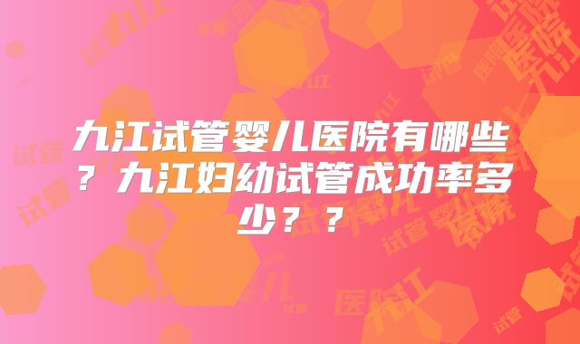 九江试管婴儿医院有哪些？九江妇幼试管成功率多少？？