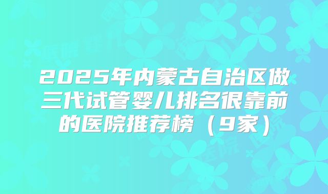 2025年内蒙古自治区做三代试管婴儿排名很靠前的医院推荐榜(9家)