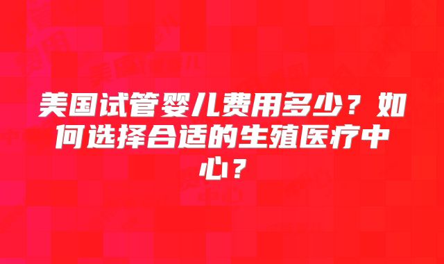 美国试管婴儿费用多少？如何选择合适的生殖医疗中心？