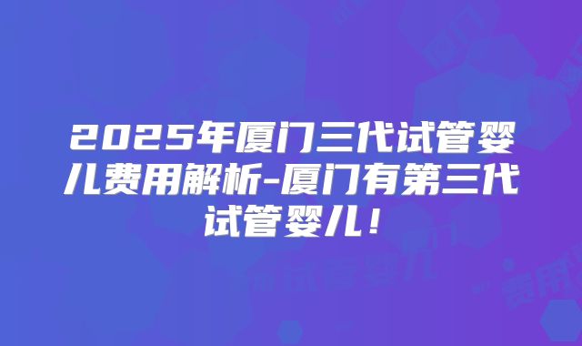 2025年厦门三代试管婴儿费用解析-厦门有第三代试管婴儿！