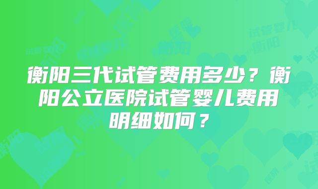 衡阳三代试管费用多少？衡阳公立医院试管婴儿费用明细如何？