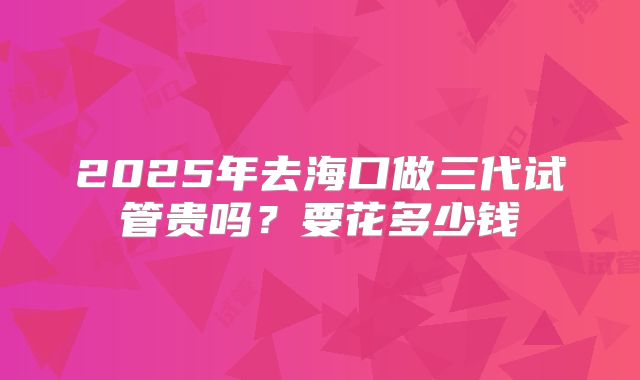 2025年去海口做三代试管贵吗？要花多少钱
