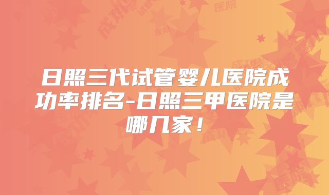 日照三代试管婴儿医院成功率排名-日照三甲医院是哪几家！