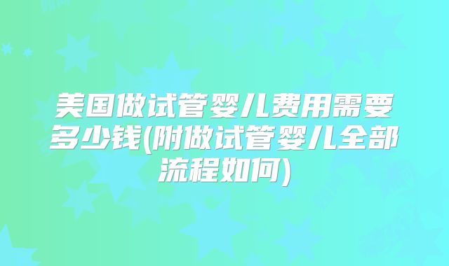 美国做试管婴儿费用需要多少钱(附做试管婴儿全部流程如何)