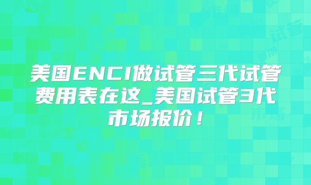 美国ENCI做试管三代试管费用表在这_美国试管3代市场报价！