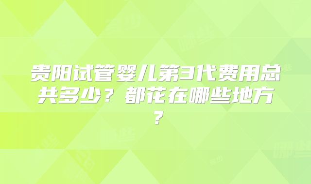 贵阳试管婴儿第3代费用总共多少？都花在哪些地方？