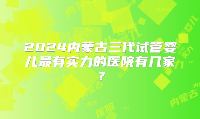 2024内蒙古三代试管婴儿最有实力的医院有几家？