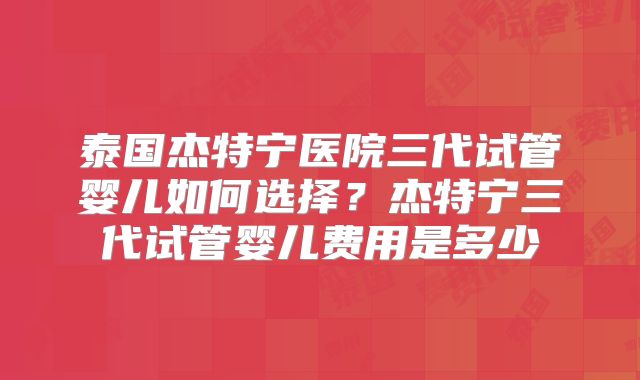 泰国杰特宁医院三代试管婴儿如何选择？杰特宁三代试管婴儿费用是多少