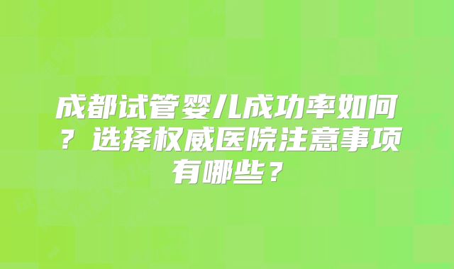 成都试管婴儿成功率如何？选择权威医院注意事项有哪些？