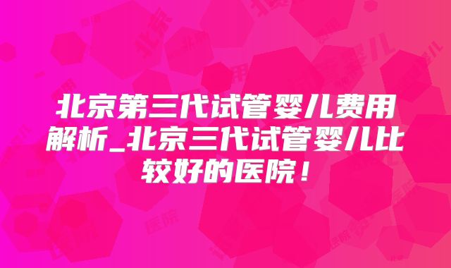 北京第三代试管婴儿费用解析_北京三代试管婴儿比较好的医院！