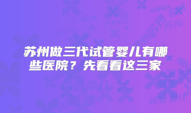 苏州做三代试管婴儿有哪些医院？先看看这三家