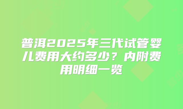 普洱2025年三代试管婴儿费用大约多少？内附费用明细一览