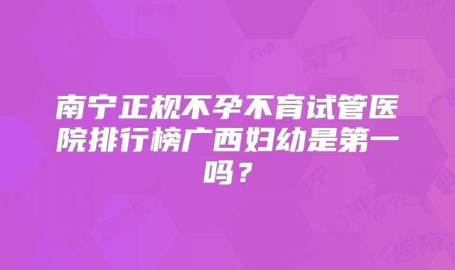 南宁正规不孕不育试管医院排行榜广西妇幼是第一吗?