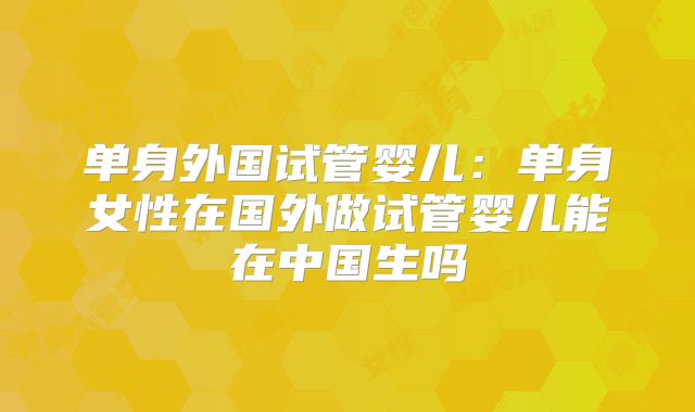 单身外国试管婴儿:单身女性在国外做试管婴儿能在中国生吗