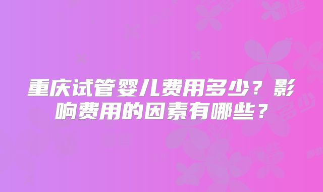 重庆试管婴儿费用多少？影响费用的因素有哪些？