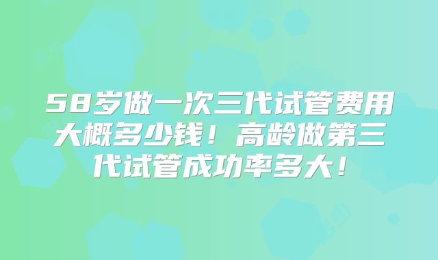 58岁做一次三代试管费用大概多少钱！高龄做第三代试管成功率多大！