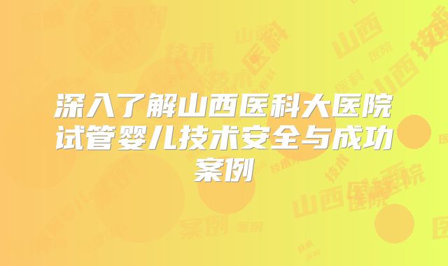 深入了解山西医科大医院试管婴儿技术安全与成功案例