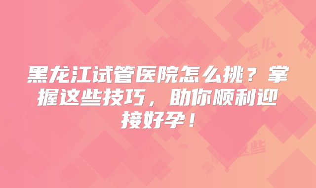 黑龙江试管医院怎么挑？掌握这些技巧，助你顺利迎接好孕！