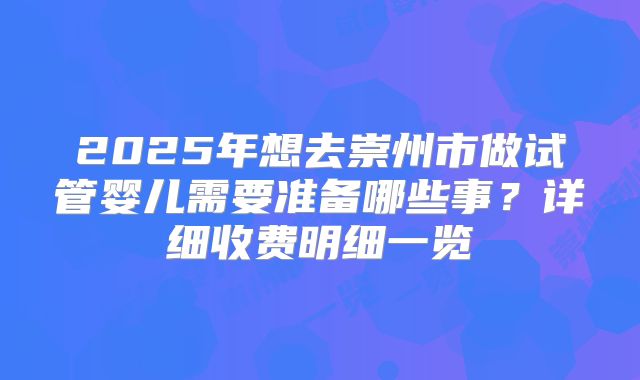 2025年想去崇州市做试管婴儿需要准备哪些事？详细收费明细一览
