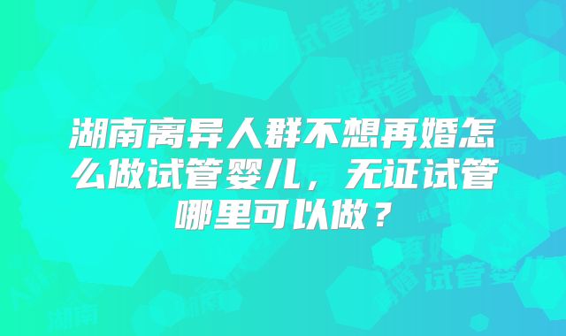湖南离异人群不想再婚怎么做试管婴儿，无证试管哪里可以做？