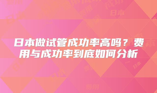 日本做试管成功率高吗？费用与成功率到底如何分析