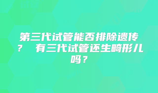 第三代试管能否排除遗传？ 有三代试管还生畸形儿吗？