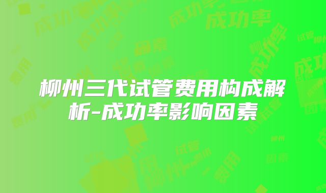 柳州三代试管费用构成解析-成功率影响因素