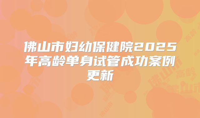 佛山市妇幼保健院2025年高龄单身试管成功案例更新